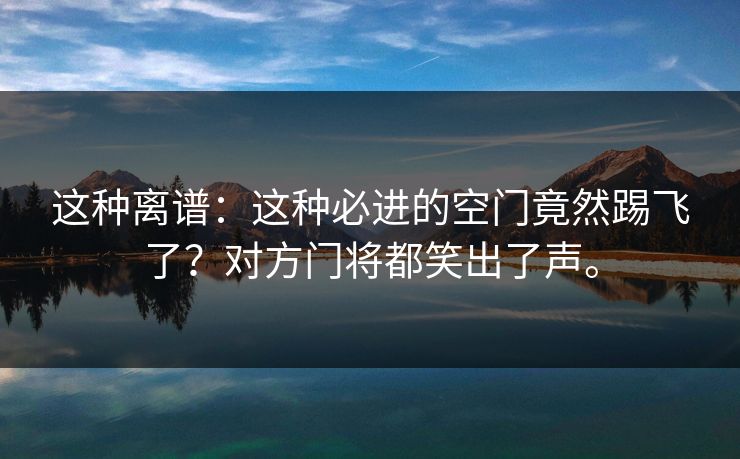 这种离谱：这种必进的空门竟然踢飞了？对方门将都笑出了声。
