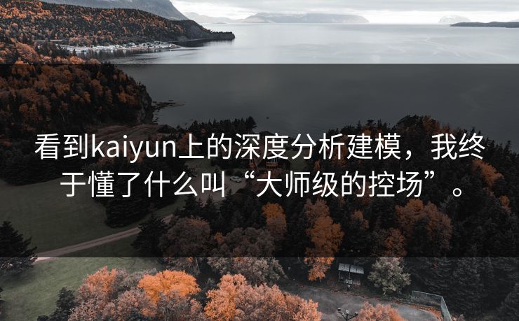 看到kaiyun上的深度分析建模,我终于懂了什么叫“大师级的控场”。 看到kaiyun上的深度分析建模,我终于懂了什么叫“大师级的控场”。