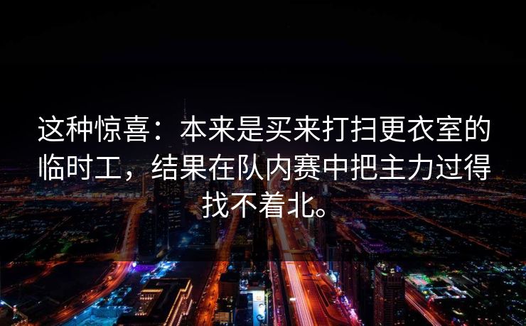 这种惊喜:本来是买来打扫更衣室的临时工,结果在队内赛中把主力过得找不着北。 这种惊喜:本来是买来打扫更衣室的临时工,结果在队内赛中把主力过得找不着北。