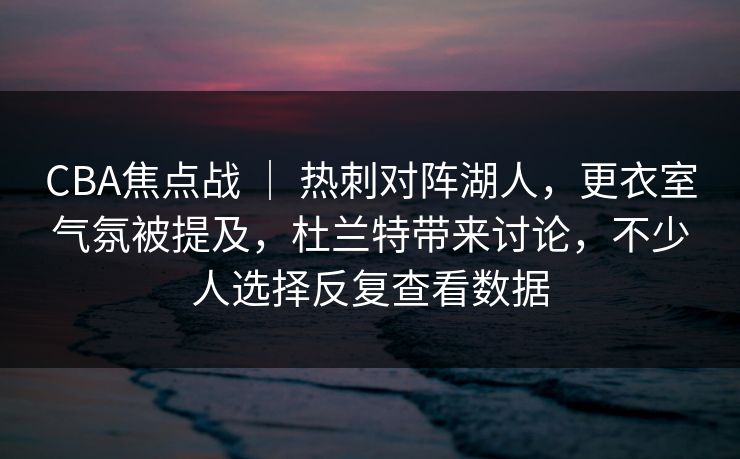 CBA焦点战 ｜ 热刺对阵湖人，更衣室气氛被提及，杜兰特带来讨论，不少人选择反复查看数据